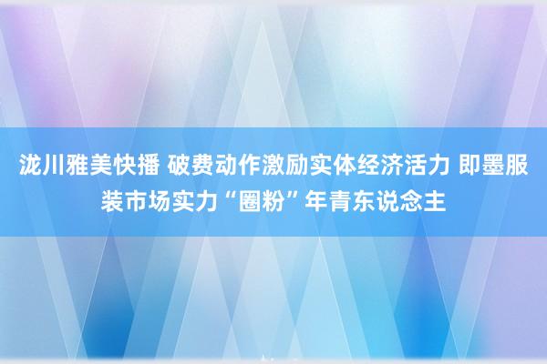 泷川雅美快播 破费动作激励实体经济活力 即墨服装市场实力“圈粉”年青东说念主