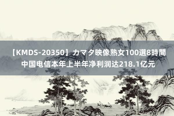 【KMDS-20350】カマタ映像熟女100選8時間 中国电信本年上半年净利润达218.1亿元