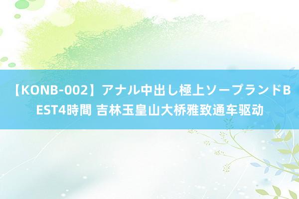 【KONB-002】アナル中出し極上ソープランドBEST4時間 吉林玉皇山大桥雅致通车驱动