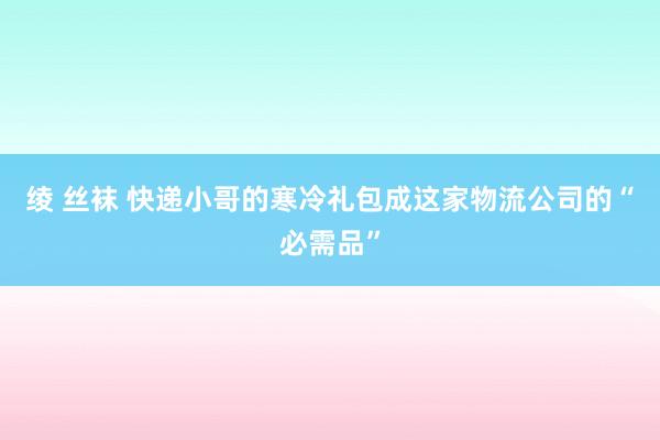 绫 丝袜 快递小哥的寒冷礼包成这家物流公司的“必需品”