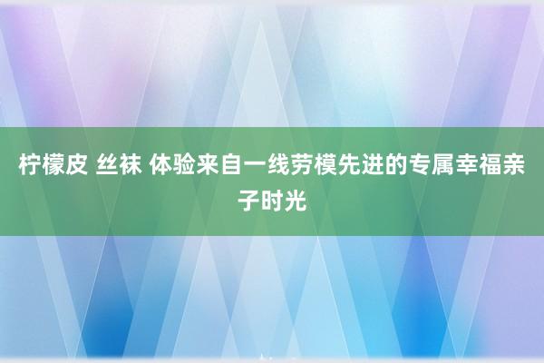 柠檬皮 丝袜 体验来自一线劳模先进的专属幸福亲子时光