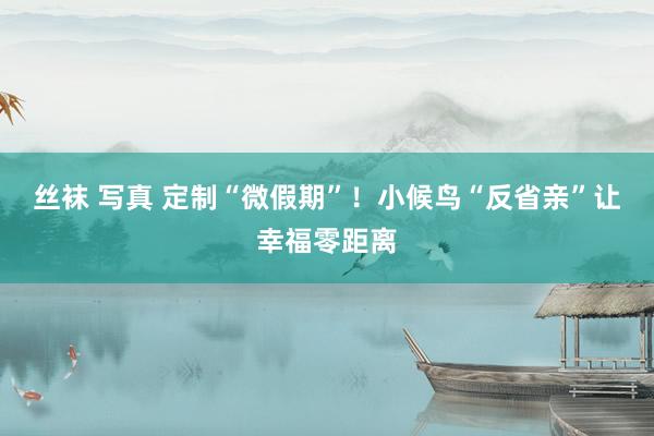 丝袜 写真 定制“微假期”！小候鸟“反省亲”让幸福零距离