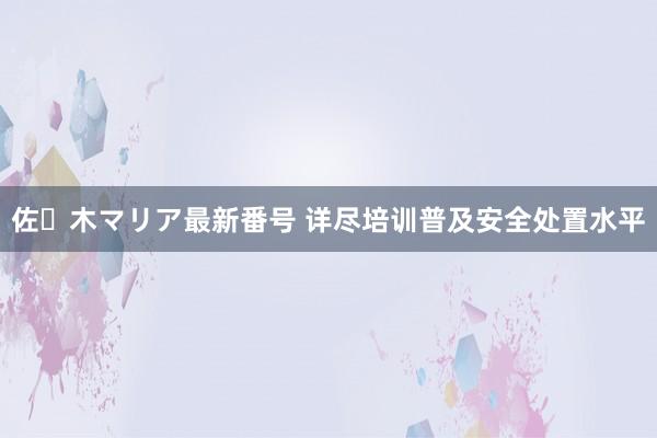 佐々木マリア最新番号 详尽培训普及安全处置水平