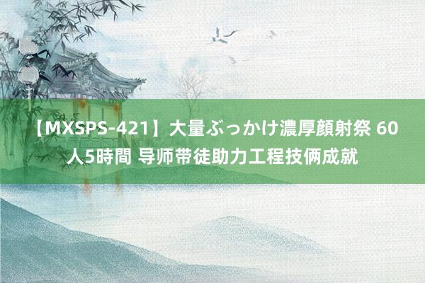 【MXSPS-421】大量ぶっかけ濃厚顔射祭 60人5時間 导师带徒助力工程技俩成就