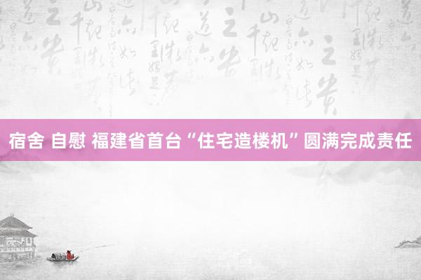 宿舍 自慰 福建省首台“住宅造楼机”圆满完成责任