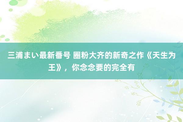 三浦まい最新番号 圈粉大齐的新奇之作《天生为王》，你念念要的完全有