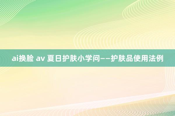 ai换脸 av 夏日护肤小学问——护肤品使用法例