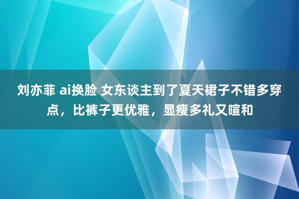 刘亦菲 ai换脸 女东谈主到了夏天裙子不错多穿点，比裤子更优雅，显瘦多礼又暄和