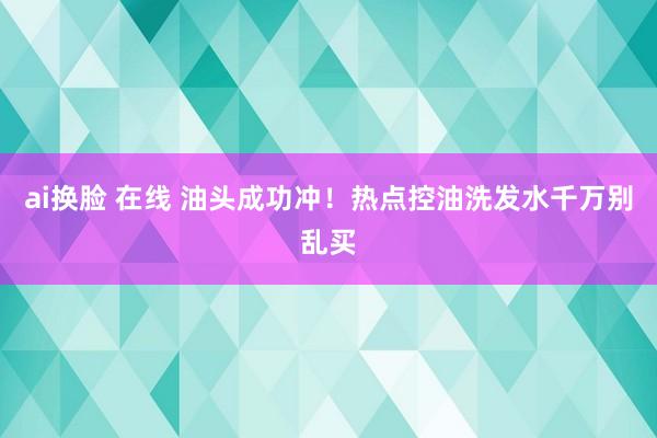 ai换脸 在线 油头成功冲！热点控油洗发水千万别乱买