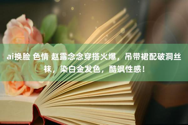 ai换脸 色情 赵露念念穿搭火爆，吊带裙配破洞丝袜，染白金发色，酷飒性感！