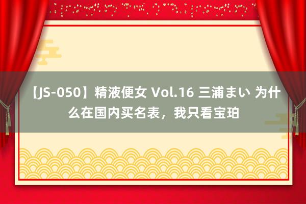 【JS-050】精液便女 Vol.16 三浦まい 为什么在国内买名表，我只看宝珀