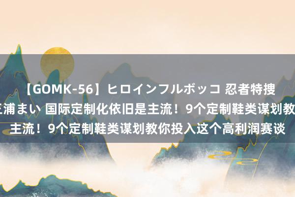 【GOMK-56】ヒロインフルボッコ 忍者特捜隊バードファイター 三浦まい 国际定制化依旧是主流！9个定制鞋类谋划教你投入这个高利润赛谈