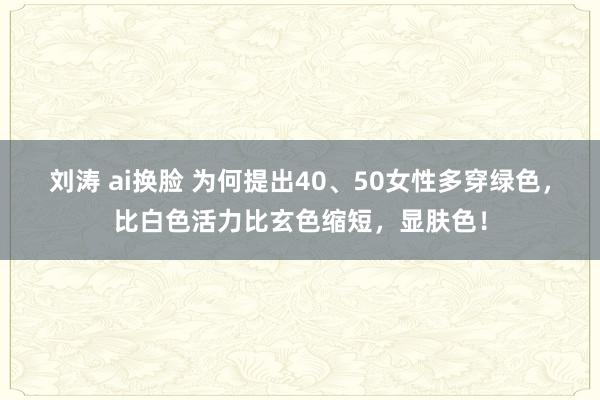 刘涛 ai换脸 为何提出40、50女性多穿绿色，比白色活力比玄色缩短，显肤色！