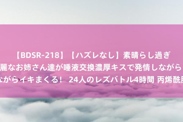 【BDSR-218】【ハズレなし】素晴らし過ぎる美女レズ。 ガチで綺麗なお姉さん達が唾液交換濃厚キスで発情しながらイキまくる！ 24人のレズバトル4時間 丙烯酰胺在化妆品里的作用