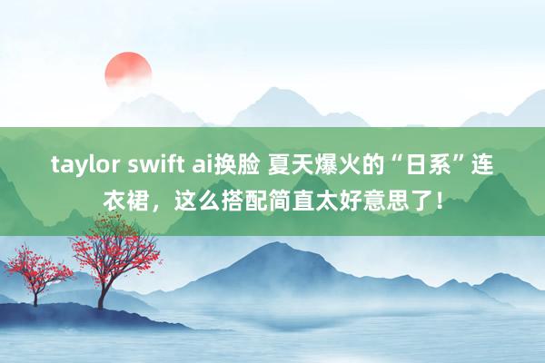 taylor swift ai换脸 夏天爆火的“日系”连衣裙，这么搭配简直太好意思了！