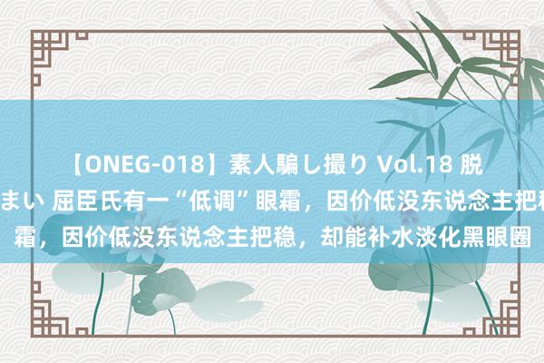 【ONEG-018】素人騙し撮り Vol.18 脱がし屋 美人限定。 三浦まい 屈臣氏有一“低调”眼霜，因价低没东说念主把稳，却能补水淡化黑眼圈