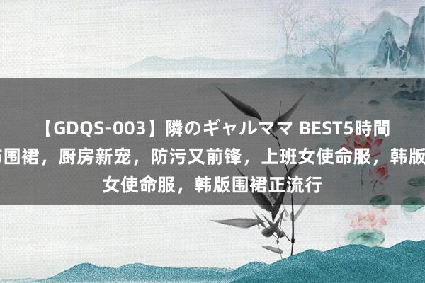 【GDQS-003】隣のギャルママ BEST5時間 Vol.2 帆布围裙，厨房新宠，防污又前锋，上班女使命服，韩版围裙正流行