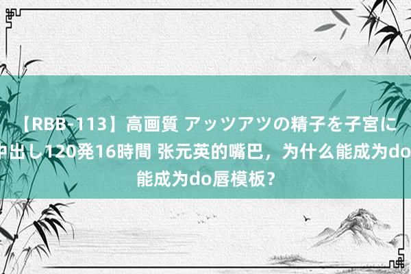 【RBB-113】高画質 アッツアツの精子を子宮に孕ませ中出し120発16時間 张元英的嘴巴，为什么能成为do唇模板？