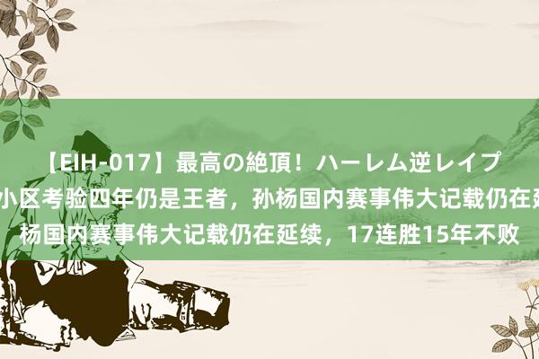 【EIH-017】最高の絶頂！ハーレム逆レイプ乱交スペシャル8時間 小区考验四年仍是王者，孙杨国内赛事伟大记载仍在延续，17连胜15年不败