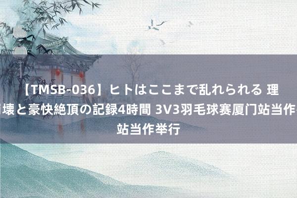 【TMSB-036】ヒトはここまで乱れられる 理性崩壊と豪快絶頂の記録4時間 3V3羽毛球赛厦门站当作举行