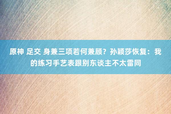 原神 足交 身兼三项若何兼顾？孙颖莎恢复：我的练习手艺表跟别东谈主不太雷同