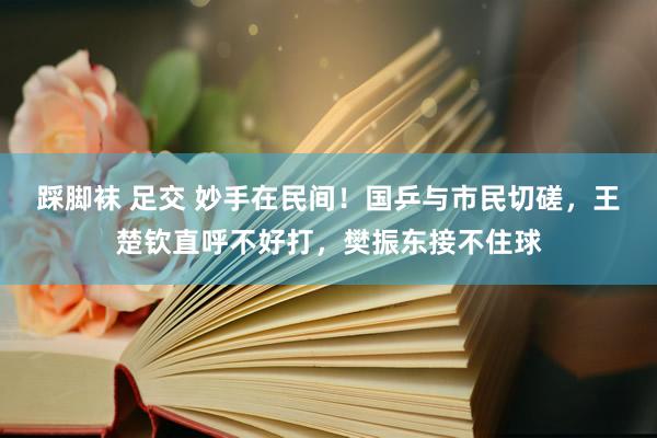 踩脚袜 足交 妙手在民间！国乒与市民切磋，王楚钦直呼不好打，樊振东接不住球