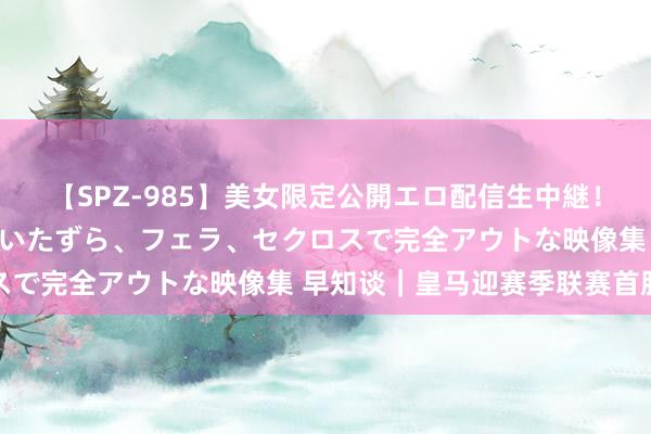 【SPZ-985】美女限定公開エロ配信生中継！素人娘、カップルたちがいたずら、フェラ、セクロスで完全アウトな映像集 早知谈｜皇马迎赛季联赛首胜