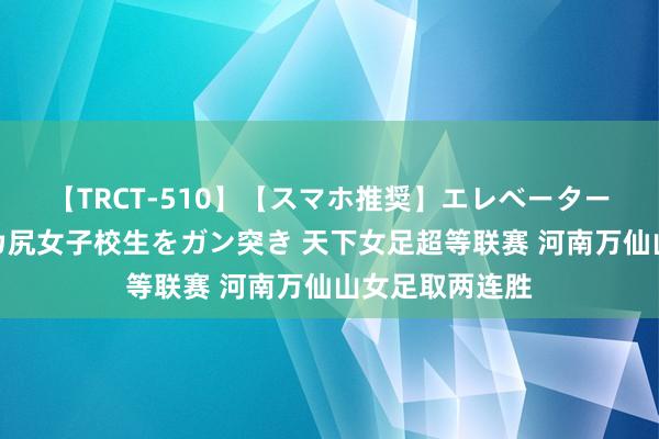 【TRCT-510】【スマホ推奨】エレベーターに挟まれたデカ尻女子校生をガン突き 天下女足超等联赛 河南万仙山女足取两连胜