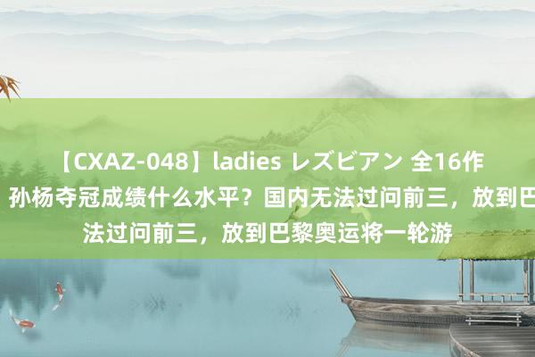 【CXAZ-048】ladies レズビアン 全16作品 PartIV 4時間 孙杨夺冠成绩什么水平？国内无法过问前三，放到巴黎奥运将一轮游