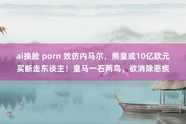 ai换脸 porn 效仿内马尔，熊皇或10亿欧元买断走东谈主！皇马一石两鸟，欲消除恶疾