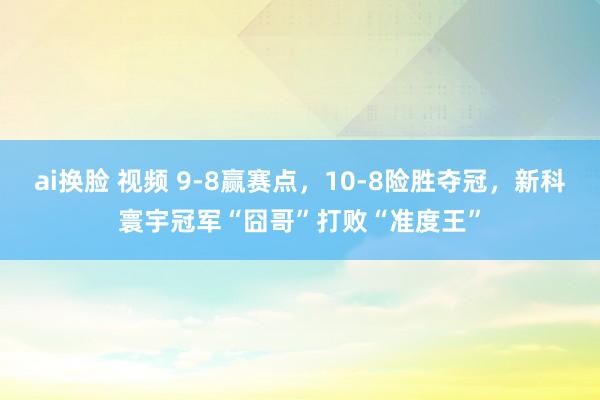 ai换脸 视频 9-8赢赛点，10-8险胜夺冠，新科寰宇冠军“囧哥”打败“准度王”