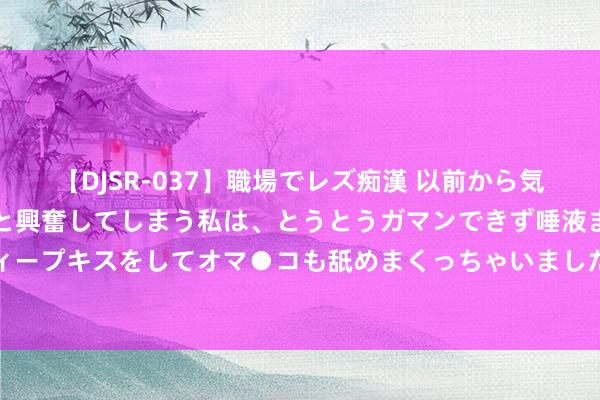 【DJSR-037】職場でレズ痴漢 以前から気になるあの娘を見つけると興奮してしまう私は、とうとうガマンできず唾液まみれでディープキスをしてオマ●コも舐めまくっちゃいました！！ 安踏U联赛寰球总决赛在京举行