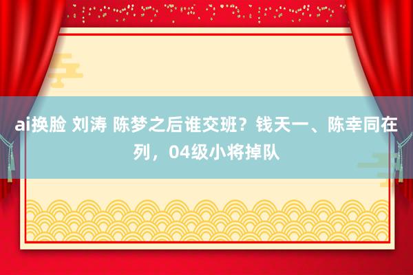 ai换脸 刘涛 陈梦之后谁交班？钱天一、陈幸同在列，04级小将掉队