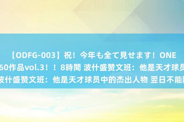 【ODFG-003】祝！今年も全て見せます！ONEDAFULL1年の軌跡全60作品vol.3！！8時間 波什盛赞文班：他是天才球员中的杰出人物 翌日不能限量