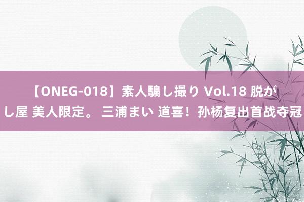 【ONEG-018】素人騙し撮り Vol.18 脱がし屋 美人限定。 三浦まい 道喜！孙杨复出首战夺冠