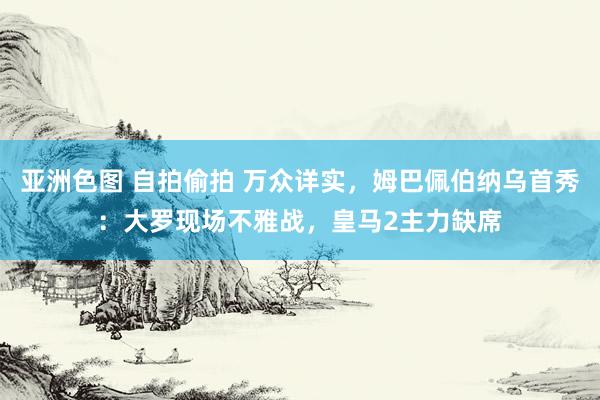 亚洲色图 自拍偷拍 万众详实，姆巴佩伯纳乌首秀：大罗现场不雅战，皇马2主力缺席