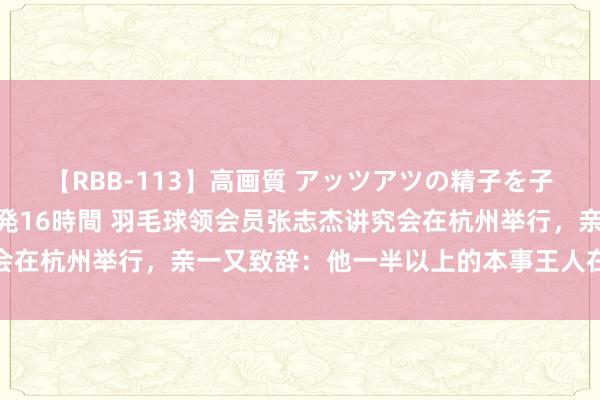 【RBB-113】高画質 アッツアツの精子を子宮に孕ませ中出し120発16時間 羽毛球领会员张志杰讲究会在杭州举行，亲一又致辞：他一半以上的本事王人在球场上渡过