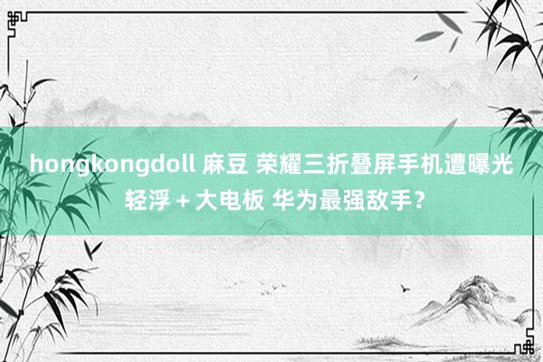 hongkongdoll 麻豆 荣耀三折叠屏手机遭曝光 轻浮＋大电板 华为最强敌手？