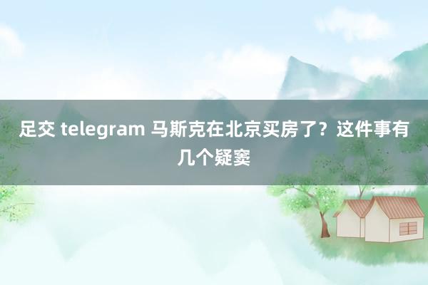 足交 telegram 马斯克在北京买房了？这件事有几个疑窦