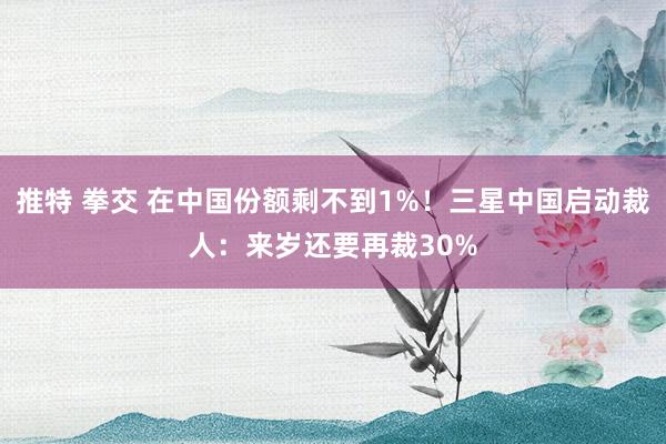 推特 拳交 在中国份额剩不到1%！三星中国启动裁人：来岁还要再裁30%