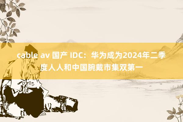 cable av 国产 IDC：华为成为2024年二季度人人和中国腕戴市集双第一