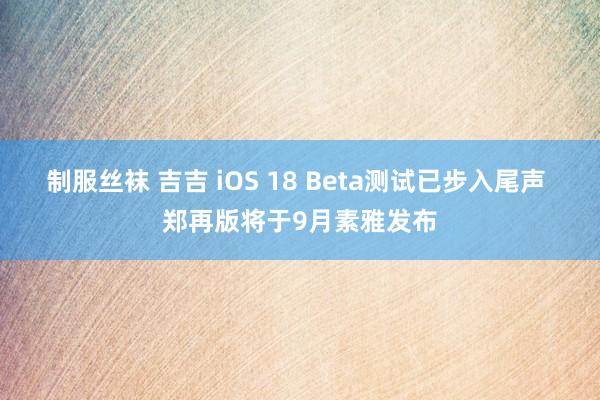 制服丝袜 吉吉 iOS 18 Beta测试已步入尾声 郑再版将于9月素雅发布