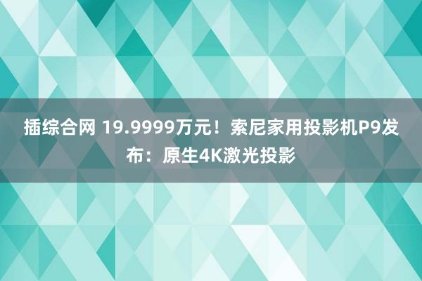 插综合网 19.9999万元！索尼家用投影机P9发布：原生4K激光投影