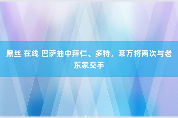 黑丝 在线 巴萨抽中拜仁、多特，莱万将两次与老东家交手