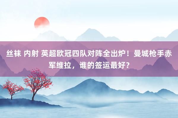 丝袜 内射 英超欧冠四队对阵全出炉！曼城枪手赤军维拉，谁的签运最好？