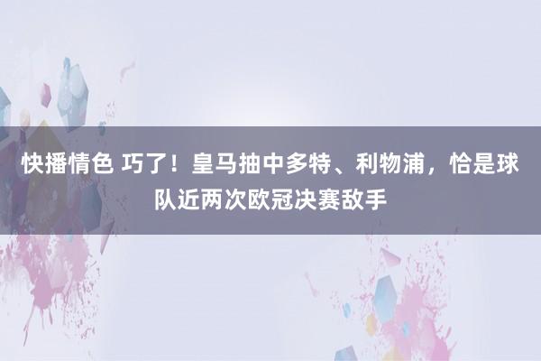 快播情色 巧了！皇马抽中多特、利物浦，恰是球队近两次欧冠决赛敌手