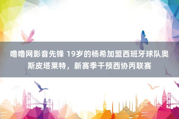 噜噜网影音先锋 19岁的杨希加盟西班牙球队奥斯皮塔莱特，新赛季干预西协丙联赛