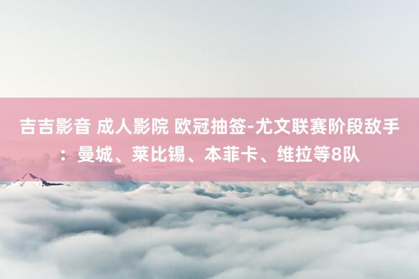 吉吉影音 成人影院 欧冠抽签-尤文联赛阶段敌手：曼城、莱比锡、本菲卡、维拉等8队