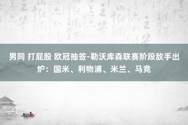 男同 打屁股 欧冠抽签-勒沃库森联赛阶段敌手出炉：国米、利物浦、米兰、马竞