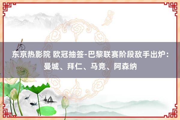 东京热影院 欧冠抽签-巴黎联赛阶段敌手出炉：曼城、拜仁、马竞、阿森纳